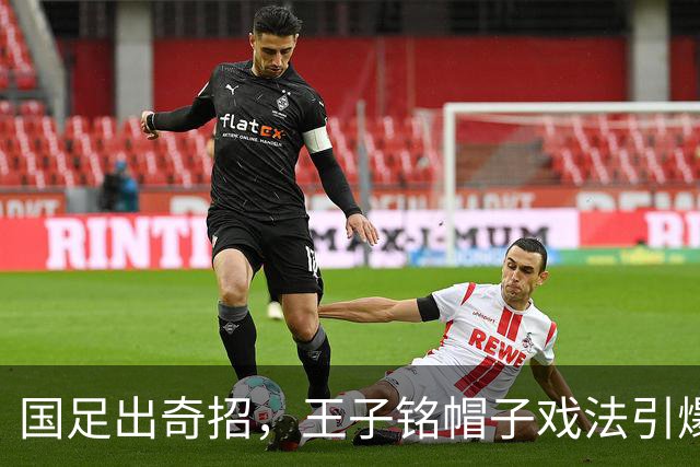 国足出奇招，王子铭帽子戏法引爆重庆！